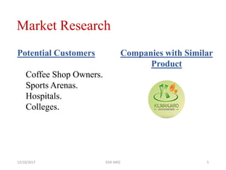 Market Research
12/10/2017 EGR 4402 5
Potential Customers
Coffee Shop Owners.
Sports Arenas.
Hospitals.
Colleges.
Companies with Similar
Product
 