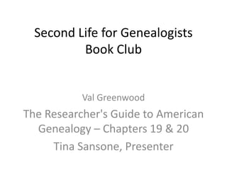 Second Life for Genealogists
          Book Club


           Val Greenwood
The Researcher's Guide to American
  Genealogy – Chapters 19 & 20
     Tina Sansone, Presenter
 