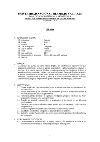 - 1 -
UNIVERSIDAD NACIONAL HERMILIO VALDIZÁN
FACULTAD DE INGENIERÍA CIVIL Y ARQUITECTURA
ESCUELA ACADÉMICO PROFESIONAL DE INGENIERÍA CIVIL
SEMESTRE I – 2014
SÍLABO
1. INFORMACIÓN GENERAL.
1.1. Asignatura : Química
1.2. Código : 1105
1.3. Créditos : 4
1.4. Tipo de asignatura : Obligatorio
1.5. Año de estudios : Primero
1.6. Ciclo : I Semestre
1.7. Año académico : 2014
1.8. Número de horas semanales : 5 horas (2 h teoría y 3 h prácticas)
1.9. Docente :
2. SUMILLA.
La asignatura de Química es teórico-práctico dirigido a los estudiantes de Ingeniería Civil que
proporciona conocimientos básicos de química para analizar y explicar la naturaleza, estructura y
reacciones de la materia; así como el trabajo en equipo y desarrollar sus habilidades, destrezas y
aptitudes en el manejo materiales, equipos y reactivos de laboratorio. Comprende: Principios básicos de
la química, estructura de los átomos, enlace químico, reacciones químicas, estequiometría, gases,
soluciones, equilibrio químico, ácidos y bases y, la química del medio ambiente. Principios
fundamentales que rigen el comportamiento químico del átomo del carbono y sus compuestos.
3. COMPETENCIAS
3.1. Conoce y aplica los conocimientos básicos de la química como base de entendimiento de
disciplinas afines.
3.2. Maneja debidamente y con creatividad los instrumentos y técnicas de laboratorio debido al
desarrollo de aptitudes, destrezas y habilidades.
3.3. Fomenta la actividad científica y el espíritu de investigación y logra de este modo una mejor
preparación y formación como futuro profesional.
3.4. Describe las principales características y propiedades de la materia en sus diferentes
manifestaciones.
3.5. Explica las características del átomo, enlace químico, tipos de reacciones y realiza cálculos
estequiométricos.
3.6. Establece las propiedades de los gases, soluciones, equilibrio iónico y químico.
3.7. Describe las características principales de la química del medio ambiente.
3.8. Explica los principios fundamentales que rigen el comportamiento químico del átomo del carbono y
sus compuestos.
4. ESTRATEGIAS METODOLÓGICAS
4.1. La metodología de enseñanza será el método científico y sus técnicas de a cuerdo a los
conocimientos a impartirse y los medios disponibles y del modo siguiente:
 