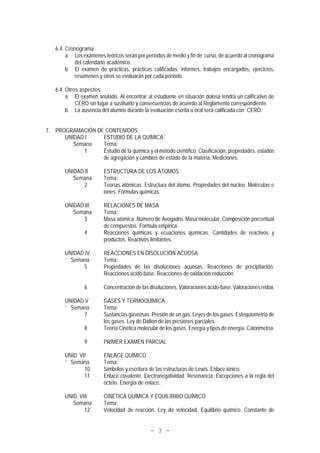 - 3 -
6.4. Cronograma.
a. Los exámenes teóricos serán por períodos de medio y fin de curso, de acuerdo al cronograma
del calendario académico.
b. El examen de prácticas, prácticas calificadas, informes, trabajos encargados, ejercicios,
resúmenes y otros se evaluarán por cada período.
6.4 Otros aspectos
a. El examen anulado. Al encontrar al estudiante en situación dolosa tendrá un calificativo de
CERO sin lugar a sustituirlo y consecuencias de acuerdo al Reglamento correspondiente.
b. La ausencia del alumno durante la evaluación escrita u oral será calificada con CERO.
7. PROGRAMACIÓN DE CONTENIDOS
UNIDAD I ESTUDIO DE LA QUÍMICA
Semana Tema:
1 Estudio de la química y el método científico. Clasificación, propiedades, estados
de agregación y cambios de estado de la materia. Mediciones.
UNIDAD II ESTRUCTURA DE LOS ÁTOMOS
Semana Tema:
2 Teorías atómicas. Estructura del átomo. Propiedades del núcleo. Moléculas e
iones. Fórmulas químicas.
.
UNIDAD III RELACIONES DE MASA
Semana Tema:
3 Masa atómica. Número de Avogadro. Masa molecular. Composición porcentual
de compuestos. Fórmula empírica.
4 Reacciones químicas y ecuaciones químicas. Cantidades de reactivos y
productos. Reactivos limitantes.
UNIDAD IV REACCIONES EN DISOLUCIÓN ACUOSA
` Semana Tema:
5 Propiedades de las disoluciones acuosas. Reacciones de precipitación.
Reacciones ácido-base. Reacciones de oxidación-reducción.
6 Concentración de las disoluciones. Valoraciones ácido-base. Valoraciones redox.
UNIDAD V GASES Y TERMOQUÍMICA
` Semana Tema:
7 Sustancias gaseosas. Presión de un gas. Leyes de los gases. Estequiometria de
los gases. Ley de Dalton de las presiones parciales.
8 Teoría Cinética molecular de los gases. Energía y tipos de energía. Calorimetría.
9 PRIMER EXAMEN PARCIAL
UNID. VII ENLACE QUÍMICO
` Semana Tema:
10 Símbolos y escritura de las estructuras de Lewis. Enlace iónico.
11 Enlace covalente. Electronegatividad. Resonancia. Excepciones a la regla del
octeto. Energía de enlace.
UNID. VIII CINÉTICA QUÍMICA Y EQUILIBRIO QUÍMICO
Semana Tema:
12 Velocidad de reacción. Ley de velocidad. Equilibrio químico. Constante de
 
