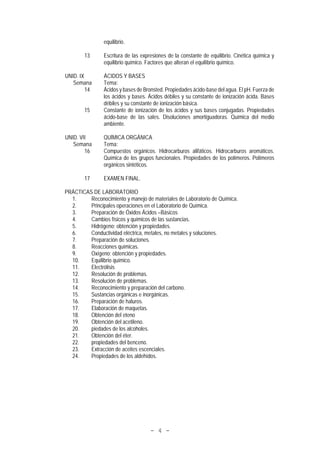 - 4 -
equilibrio.
13 Escritura de las expresiones de la constante de equilibrio. Cinética química y
equilibrio químico. Factores que alteran el equilibrio químico.
UNID. IX ÁCIDOS Y BASES
Semana Tema:
14 Ácidos y bases de Bronsted. Propiedades ácido-base del agua. El pH. Fuerza de
los ácidos y bases. Ácidos débiles y su constante de ionización ácida. Bases
débiles y su constante de ionización básica.
15 Constante de ionización de los ácidos y sus bases conjugadas. Propiedades
ácido-base de las sales. Disoluciones amortiguadoras. Química del medio
ambiente.
UNID. VII QUÍMICA ORGÁNICA
Semana Tema:
16 Compuestos orgánicos. Hidrocarburos alifáticos. Hidrocarburos aromáticos.
Química de los grupos funcionales. Propiedades de los polímeros. Polímeros
orgánicos sintéticos.
17 EXAMEN FINAL.
PRÁCTICAS DE LABORATORIO
1. Reconocimiento y manejo de materiales de Laboratorio de Química.
2. Principales operaciones en el Laboratorio de Química.
3. Preparación de Óxidos Ácidos –Básicos
4. Cambios físicos y químicos de las sustancias.
5. Hidrógeno; obtención y propiedades.
6. Conductividad eléctrica, metales, no metales y soluciones.
7. Preparación de soluciones.
8. Reacciones químicas.
9. Oxígeno; obtención y propiedades.
10. Equilibrio químico.
11. Electrólisis
12. Resolución de problemas.
13. Resolución de problemas.
14. Reconocimiento y preparación del carbono.
15. Sustancias orgánicas e inorgánicas.
16. Preparación de haluros.
17. Elaboración de maquetas.
18. Obtención del eteno
19. Obtención del acetileno.
20. piedades de los alcoholes.
21. Obtención del éter.
22. propiedades del benceno.
23. Extracción de aceites escenciales.
24. Propiedades de los aldehídos.
 