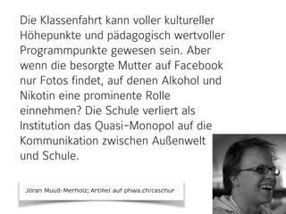 Die Klassenfahrt kann voller kultureller
Höhepunkte und pädagogisch wertvoller
Programmpunkte gewesen sein. Aber
wenn die besorgte Mutter auf Facebook
nur Fotos findet, auf denen Alkohol und
Nikotin eine prominente Rolle
einnehmen? Die Schule verliert als
Institution das Quasi-Monopol auf die
Kommunikation zwischen Außenwelt
und Schule.
Jöran Muuß-Merholz; Artikel auf phwa.ch/caschur
 
