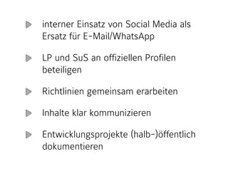 interner Einsatz von Social Media als
Ersatz für E-Mail/WhatsApp
LP und SuS an offiziellen Profilen
beteiligen
Richtlinien gemeinsam erarbeiten
Inhalte klar kommunizieren
Entwicklungsprojekte (halb-)öffentlich
dokumentieren
 