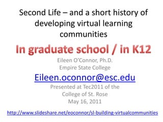 Second Life – and a short history of developing virtual learning communities In graduate school / in K12 Eileen O’Connor, Ph.D.  Empire State College  Eileen.oconnor@esc.edu Presented at Tec2011 of the  College of St. Rose May 16, 2011  http://www.slideshare.net/eoconnor/sl-building-virtualcommunities 
