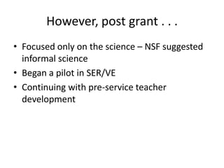 However, post grant . . . <br />Focused only on the science – NSF suggested informal science<br />Began a pilot in SER/VE<...
