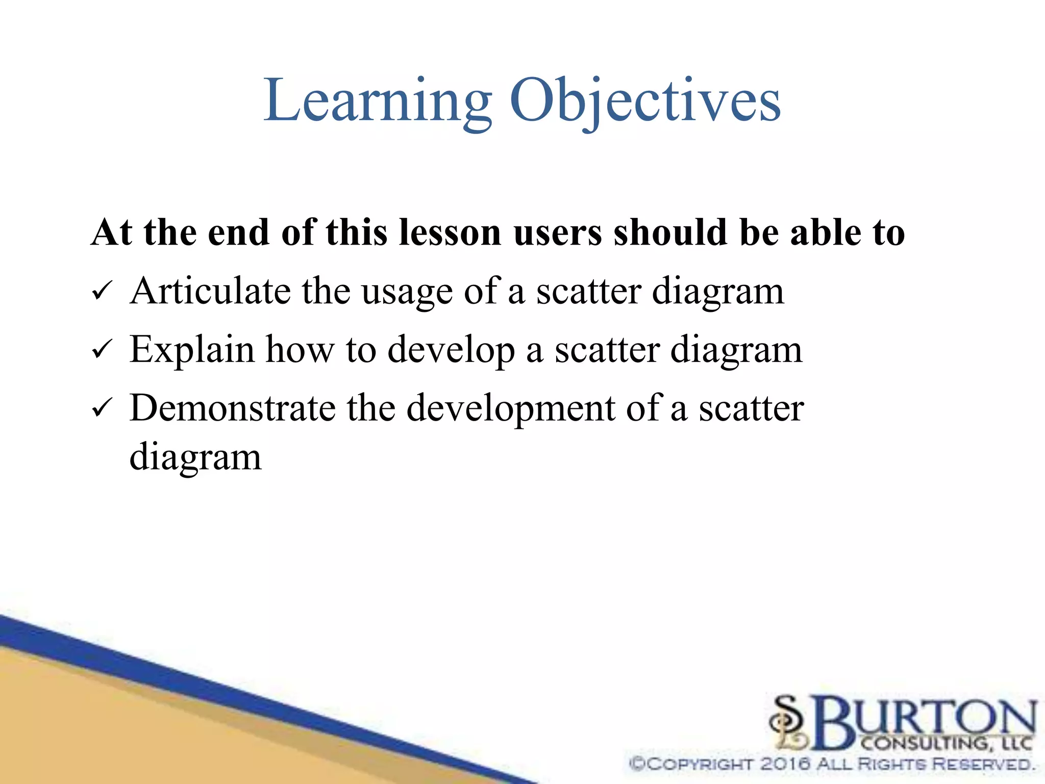 Learning Objectives
At the end of this lesson users should be able to
 Articulate the usage of a scatter diagram
 Explain how to develop a scatter diagram
 Demonstrate the development of a scatter
diagram
 