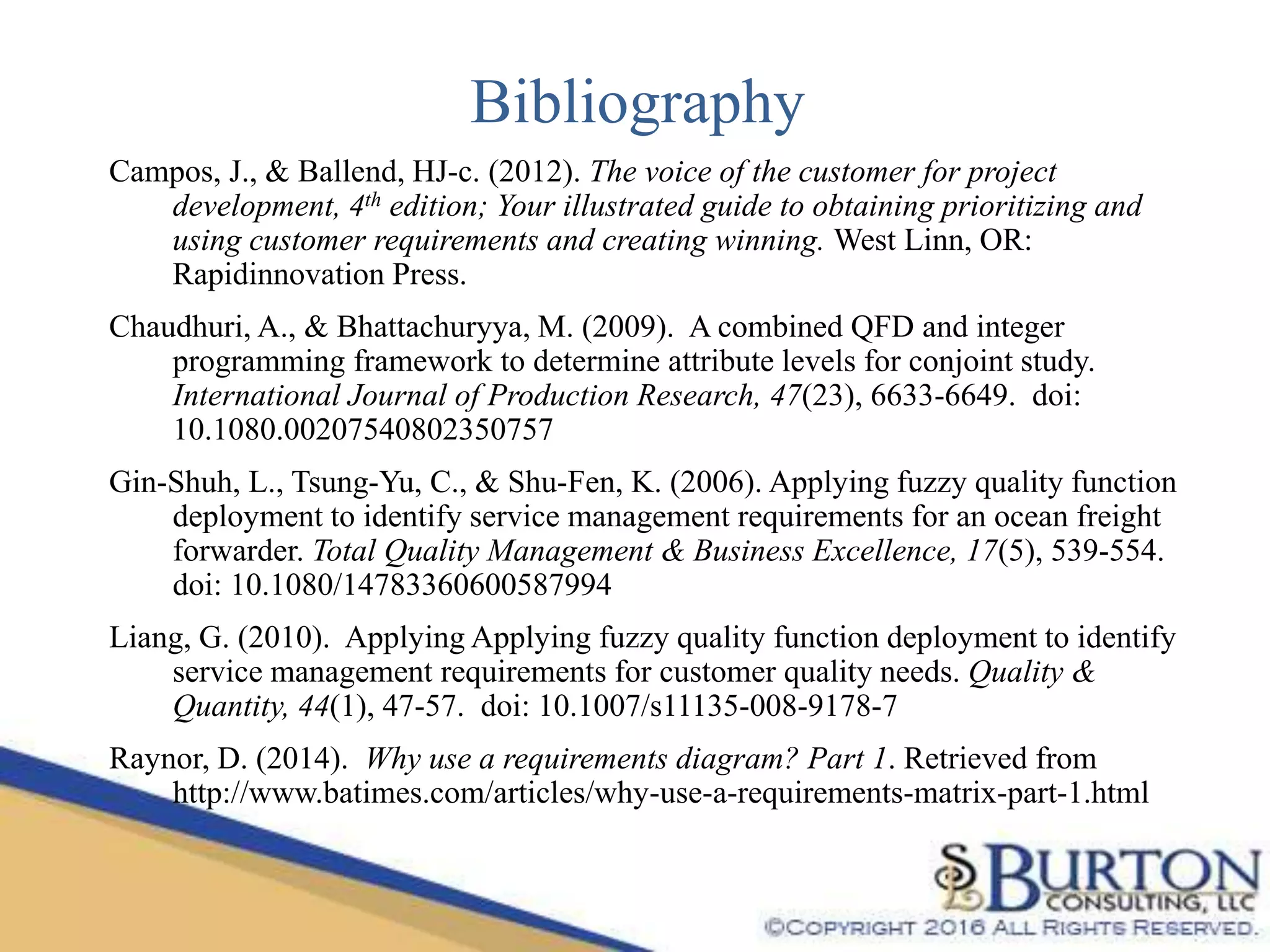 Bibliography
Campos, J., & Ballend, HJ-c. (2012). The voice of the customer for project
development, 4th edition; Your illustrated guide to obtaining prioritizing and
using customer requirements and creating winning. West Linn, OR:
Rapidinnovation Press.
Chaudhuri, A., & Bhattachuryya, M. (2009). A combined QFD and integer
programming framework to determine attribute levels for conjoint study.
International Journal of Production Research, 47(23), 6633-6649. doi:
10.1080.00207540802350757
Gin-Shuh, L., Tsung-Yu, C., & Shu-Fen, K. (2006). Applying fuzzy quality function
deployment to identify service management requirements for an ocean freight
forwarder. Total Quality Management & Business Excellence, 17(5), 539-554.
doi: 10.1080/14783360600587994
Liang, G. (2010). Applying Applying fuzzy quality function deployment to identify
service management requirements for customer quality needs. Quality &
Quantity, 44(1), 47-57. doi: 10.1007/s11135-008-9178-7
Raynor, D. (2014). Why use a requirements diagram? Part 1. Retrieved from
http://www.batimes.com/articles/why-use-a-requirements-matrix-part-1.html
 