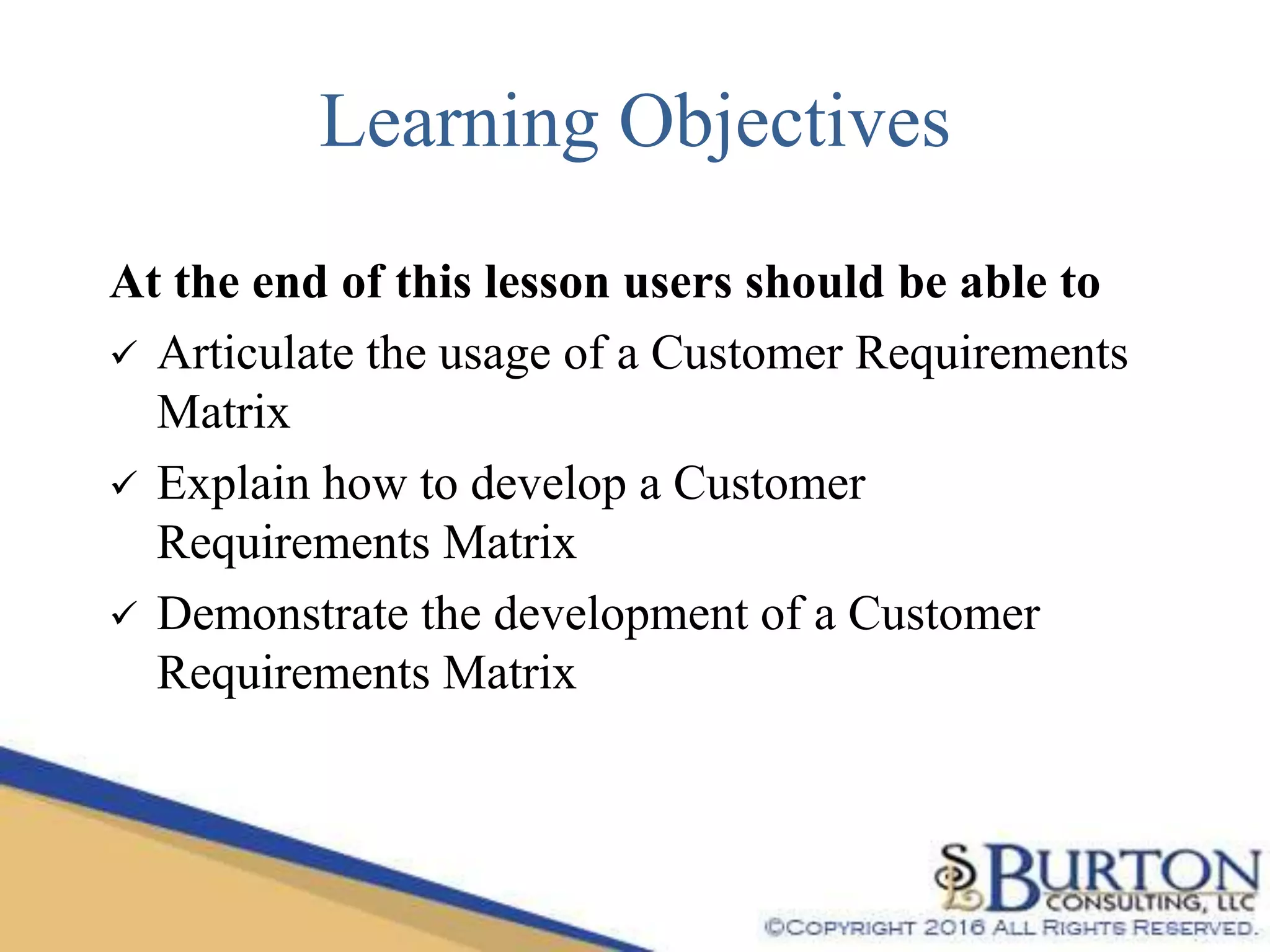 Learning Objectives
At the end of this lesson users should be able to
 Articulate the usage of a Customer Requirements
Matrix
 Explain how to develop a Customer
Requirements Matrix
 Demonstrate the development of a Customer
Requirements Matrix
 