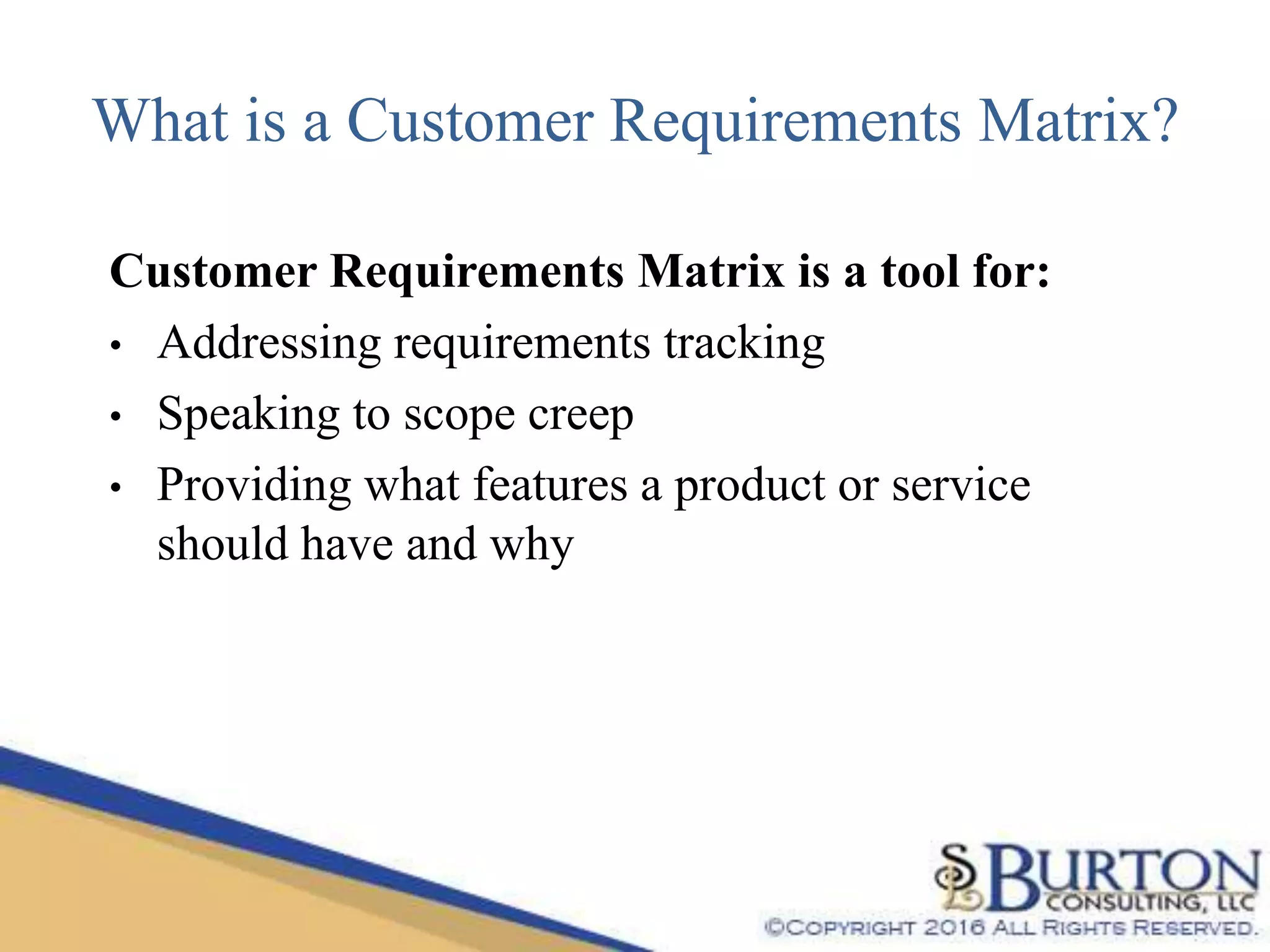 What is a Customer Requirements Matrix?
Customer Requirements Matrix is a tool for:
• Addressing requirements tracking
• Speaking to scope creep
• Providing what features a product or service
should have and why
 