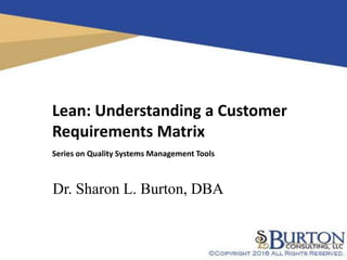 1
Lean: Understanding a Customer
Requirements Matrix
Series on Quality Systems Management Tools
Dr. Sharon L. Burton, DBA
 