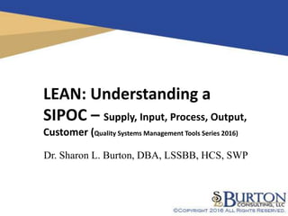 1
LEAN: Understanding a
SIPOC – Supply, Input, Process, Output,
Customer (Quality Systems Management Tools Series 2016)
Dr. Sharon L. Burton, DBA, LSSBB, HCS, SWP
 