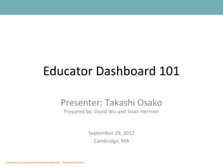 Educator Dashboard 101

                                       Presenter: Takashi Osako
                                         Prepared by: David Wu and Sivan Hermon


                                                           September 29, 2012
                                                             Cambridge, MA


Contains Company Confidential Material – Do Not Disclose
 