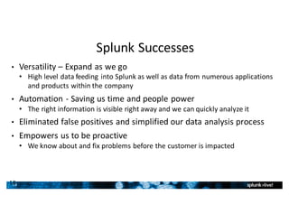 18
Splunk	Successes
• Versatility	– Expand	as	we	go
• High	level	data	feeding	into	Splunk	as	well	as	data	from	numerous	applications	
and	products	within	the	company
• Automation	- Saving	us	time	and	people	power
• The	right	information	is	visible	right	away	and	we	can	quickly	analyze	it
• Eliminated	false	positives	and	simplified	our	data	analysis	process		
• Empowers	us	to	be	proactive
• We	know	about	and	fix	problems	before	the	customer	is	impacted
18
 