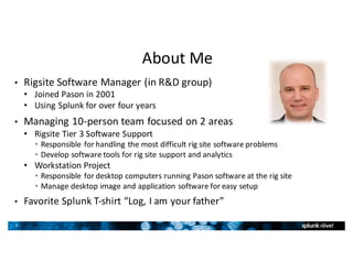 3
About	Me
• Rigsite	Software	Manager	(in	R&D	group)
• Joined	Pason	in	2001
• Using	Splunk	for	over	four	years
• Managing	10-person	team	focused	on	2	areas
• Rigsite	Tier	3	Software	Support
• Responsible	for	handling	the	most	difficult	rig	site	software	problems
• Develop	software	tools	for	rig	site	support	and	analytics
• Workstation	Project
• Responsible	for	desktop	computers	running	Pason	software	at	the	rig	site
• Manage	desktop	image	and	application	software	for	easy	setup
• Favorite	Splunk	T-shirt	“Log,	I	am	your	father”
 