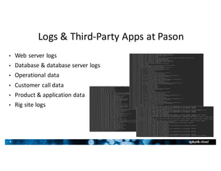 8
Logs	&	Third-Party	Apps	at	Pason
• Web	server	logs
• Database	&	database	server	logs
• Operational	data
• Customer	call	data
• Product	&	application	data
• Rig	site	logs
 
