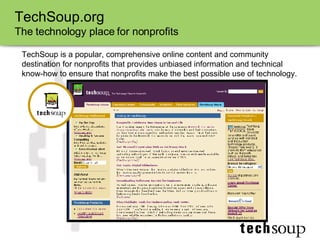 TechSoup.org The technology place for nonprofits TechSoup is a popular, comprehensive online content and community destination for nonprofits that provides unbiased information and technical know-how to ensure that nonprofits make the best possible use of technology. 