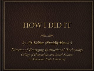 HOW I DID IT ,[object Object],by AJ Kelton (SL: AJ Brooks) Director of Emerging Instructional Technology College of Humanities and Social Sciences at Montclair State University 