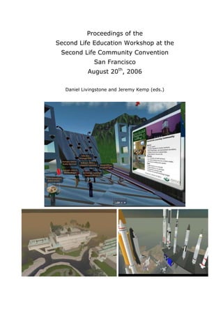 Proceedings of the
Second Life Education Workshop at the
Second Life Community Convention
San Francisco
August 20th, 2006
Daniel Livingstone and Jeremy Kemp (eds.)

 