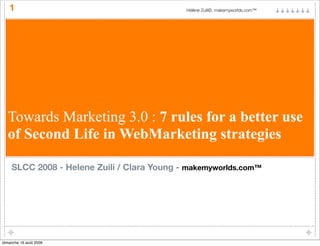 1                                        Hélène Zuili©, makemyworlds.com™




  Towards Marketing 3.0 : 7 rules for a better use
  of Second Life in WebMarketing strategies

    SLCC 2008 - Helene Zuili / Clara Young - makemyworlds.com™




dimanche 16 août 2009
 