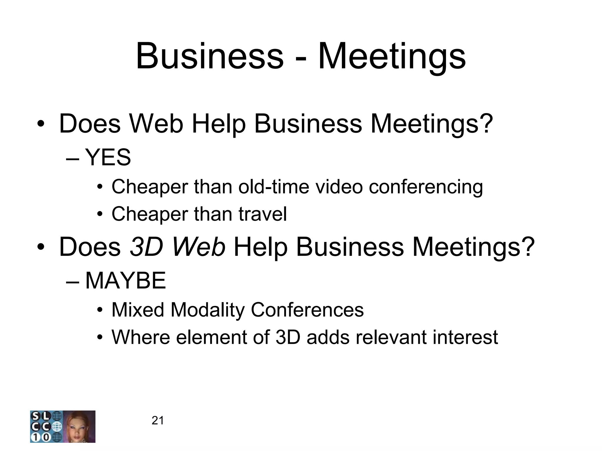 Business - Meetings Does Web Help Business Meetings? YES Cheaper than old-time video conferencing Cheaper than travel Does  3D Web  Help Business Meetings? MAYBE Mixed Modality Conferences Where element of 3D adds relevant interest 