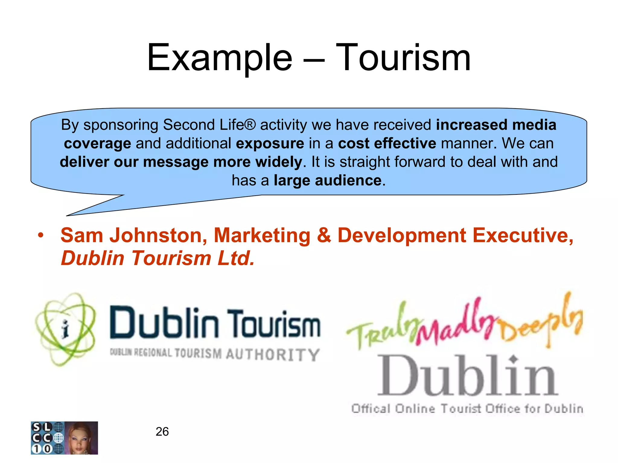 Example – Tourism Sam Johnston, Marketing & Development Executive,  Dublin Tourism Ltd. By sponsoring Second Life® activity we have received  increased media coverage  and additional  exposure  in a  cost effective  manner. We can  deliver our message more widely . It is straight forward to deal with and has a  large audience . 