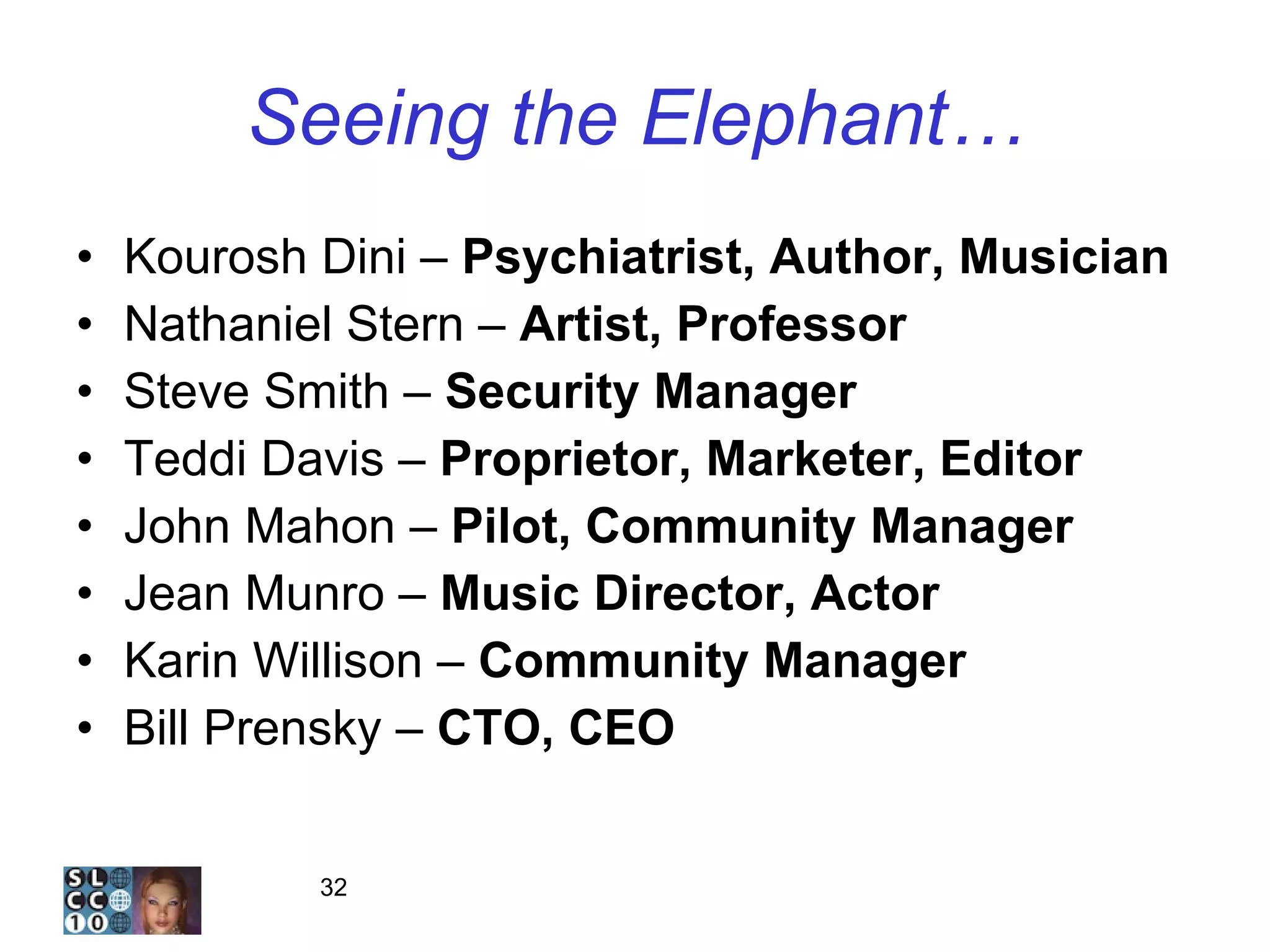 Seeing the Elephant… Kourosh Dini –  Psychiatrist, Author, Musician Nathaniel Stern –  Artist, Professor Steve Smith –  Security Manager Teddi Davis –  Proprietor, Marketer, Editor John Mahon –  Pilot, Community Manager Jean Munro –  Music Director, Actor Karin Willison –  Community Manager Bill Prensky –  CTO, CEO 