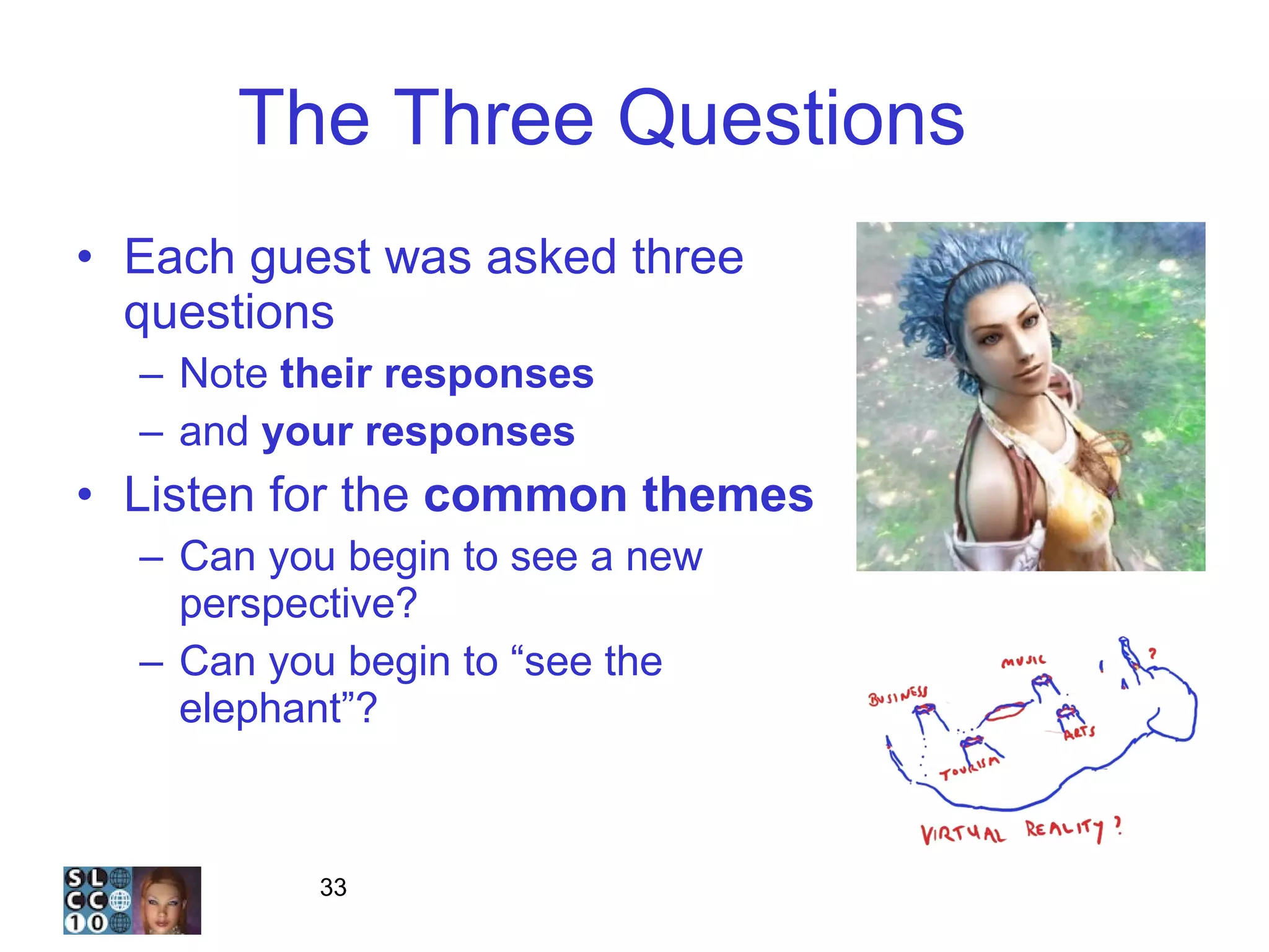 The Three Questions  1 Each guest was asked three questions Note  their responses and  your responses Listen for the  common themes Can you begin to see a new perspective? Can you begin to “see the elephant”? 