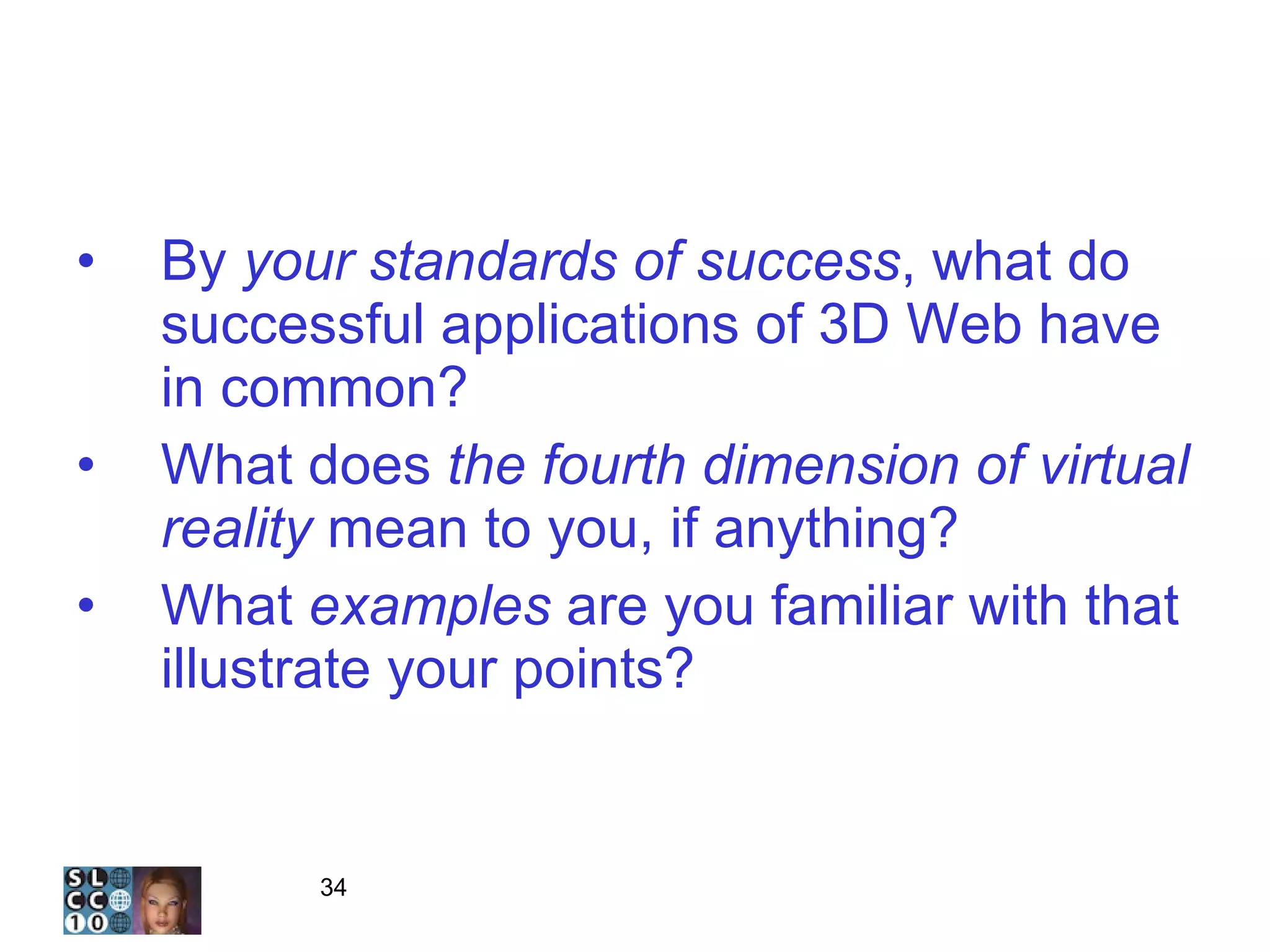 The Three Questions 2 By  your   standards of success , what do successful applications of 3D Web have in common? What does  the fourth dimension of virtual reality  mean to you, if anything? What  examples  are you familiar with that illustrate your points? 