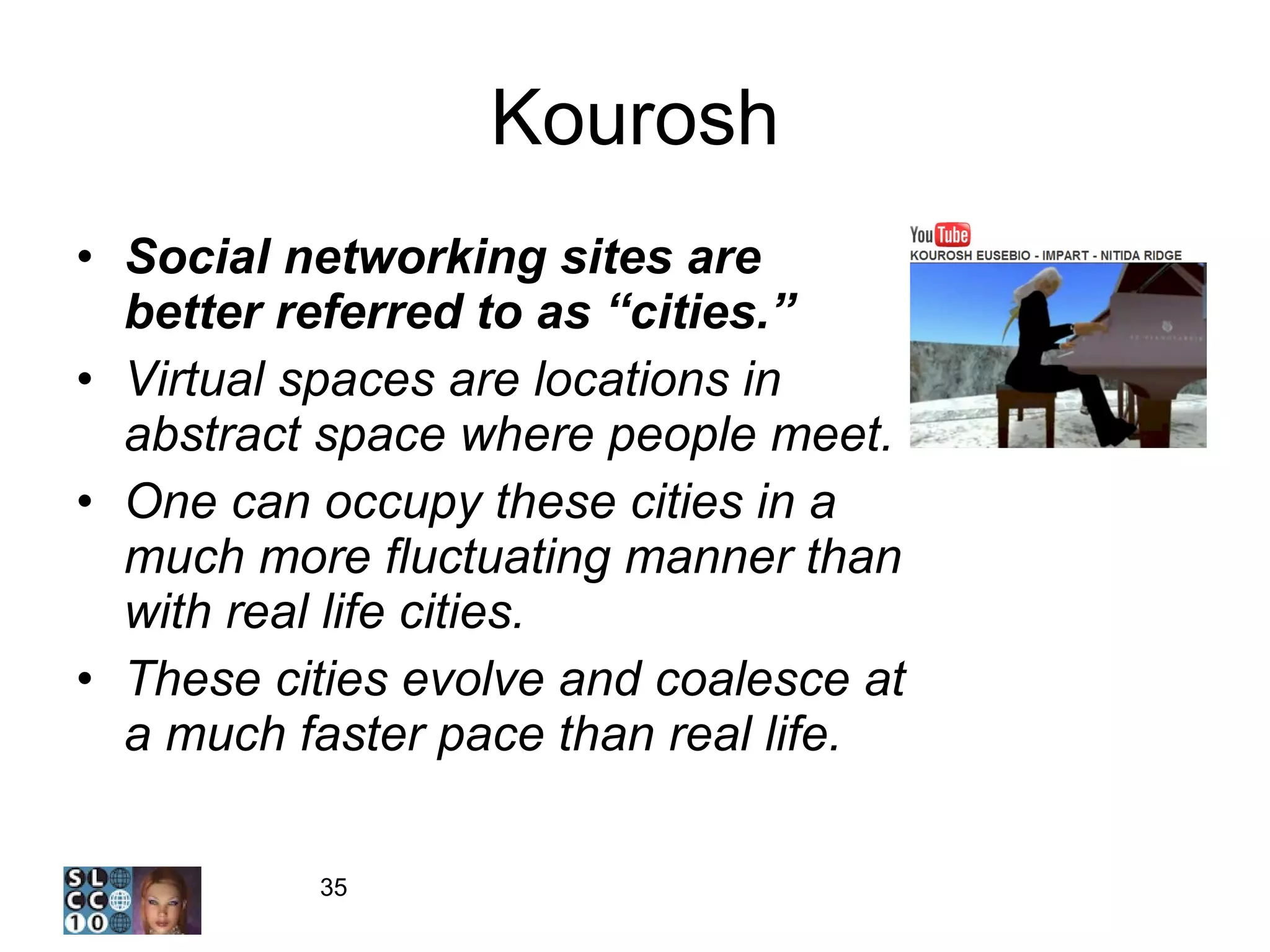 Kourosh Social networking sites are better referred to as “cities.” Virtual spaces are locations in abstract space where people meet.  One can occupy these cities in a much more fluctuating manner than with real life cities. These cities evolve and coalesce at a much faster pace than real life. 