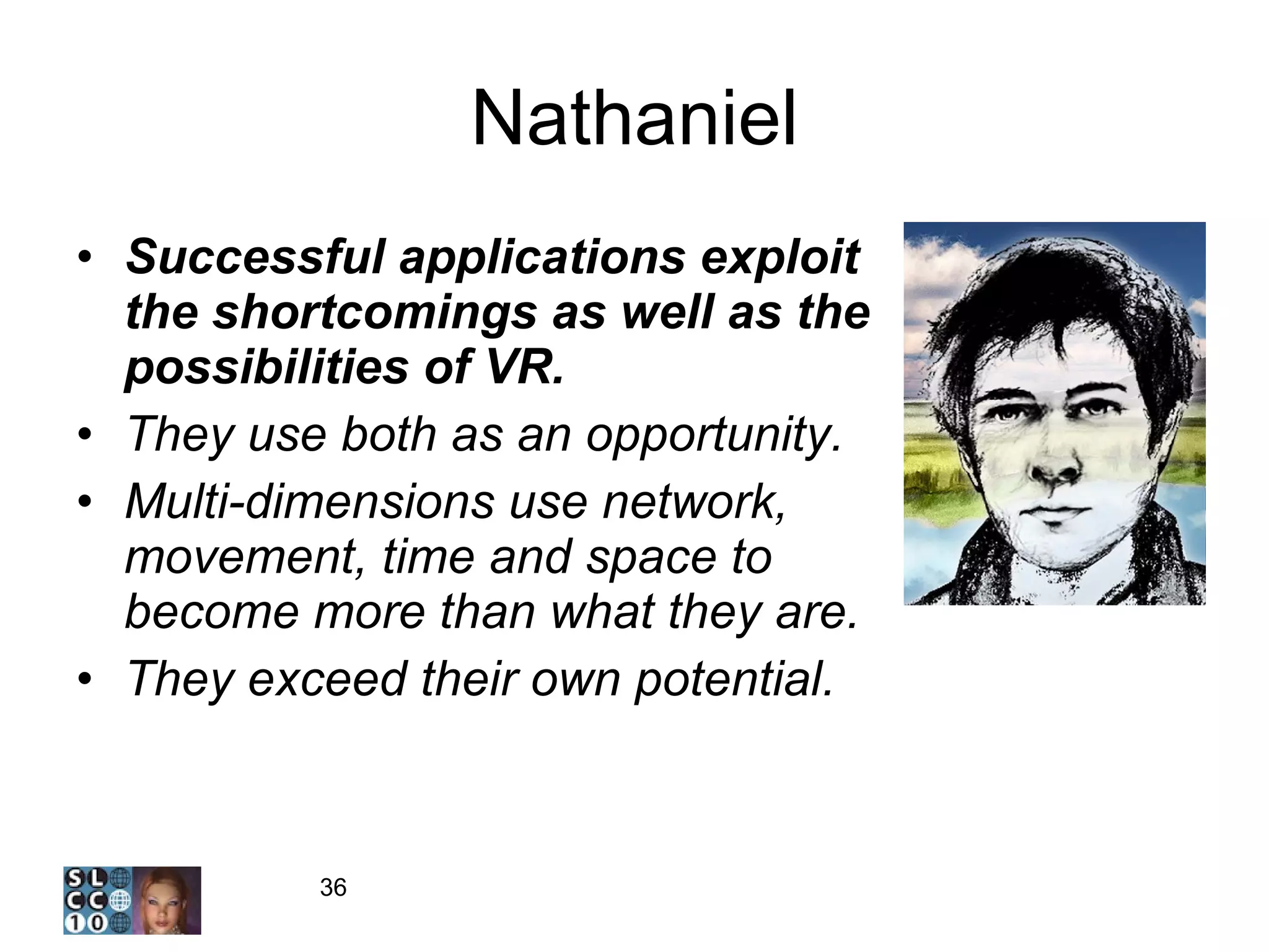 Nathaniel Successful applications exploit the shortcomings as well as the possibilities of VR.  They use both as an opportunity.  Multi-dimensions use network, movement, time and space to become more than what they are. They exceed their own potential. 