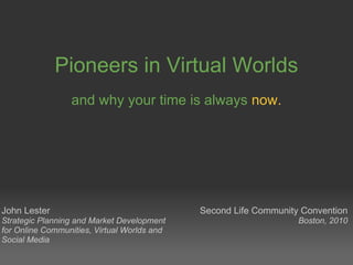 Pioneers in Virtual Worlds and why your time is always   now. John Lester Strategic Planning and Market Development for Online Communities, Virtual Worlds and Social Media Second Life Community Convention Boston, 2010 