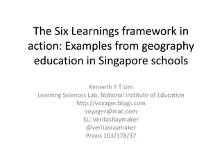 The Six Learnings framework in action: Examples from geography education in Singapore schools Kenneth Y T Lim Learning Sciences Lab, National Institute of Education http://voyager.blogs.com voyager@mac.com SL: VeritasRaymaker @veritasraymaker Praxis 103/178/37 
