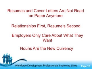 Resumes and Cover Letters Are Not Read
         on Paper Anymore

 Relationships First, Resume’s Second

  Employers Only Care About What They
                 Want
       Nouns Are the New Currency


                   Free Powerpoint Templates
   Workforce Development Professionals Improving Lives   Page 12
 