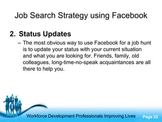Job Search Strategy using Facebook

2. Status Updates
  – The most obvious way to use Facebook for a job hunt
    is to update your status with your current situation
    and what you are looking for. Friends, family, old
    colleagues, long-time-no-speak acquaintances are all
    there to help you.




                     Free Powerpoint Templates
     Workforce Development Professionals Improving Lives   Page 22
 
