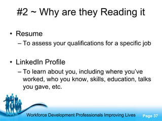 #2 ~ Why are they Reading it

• Resume
  – To assess your qualifications for a specific job


• LinkedIn Profile
  – To learn about you, including where you’ve
    worked, who you know, skills, education, talks
    you gave, etc.



                     Free Powerpoint Templates
     Workforce Development Professionals Improving Lives   Page 37
 
