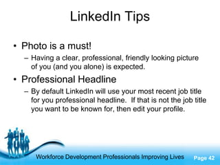 LinkedIn Tips

• Photo is a must!
  – Having a clear, professional, friendly looking picture
    of you (and you alone) is expected.
• Professional Headline
  – By default LinkedIn will use your most recent job title
    for you professional headline. If that is not the job title
    you want to be known for, then edit your profile.




                     Free Powerpoint Templates
     Workforce Development Professionals Improving Lives   Page 42
 