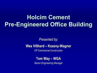 Holcim Cement
Pre-Engineered Office Building

                Presented by:
       Wes Villhard – Kozeny-Wagner
            VP Commercial Construction


             Tom Way – WGA
            Senior Engineering Manager
 