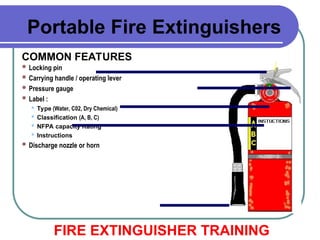  Locking pin
 Carrying handle / operating lever
 Pressure gauge
 Label :
 Type (Water, C02, Dry Chemical)
 Classification (A, B, C)
 NFPA capacity Rating
 Instructions
 Discharge nozzle or horn
COMMON FEATURES
FIRE EXTINGUISHER TRAINING
Portable Fire Extinguishers
 