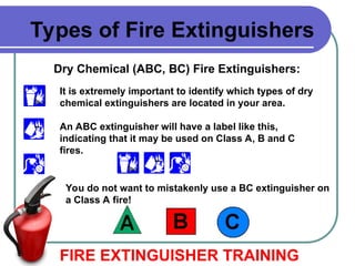 Dry Chemical (ABC, BC) Fire Extinguishers:
FIRE EXTINGUISHER TRAINING
Types of Fire Extinguishers
It is extremely important to identify which types of dry
chemical extinguishers are located in your area.
An ABC extinguisher will have a label like this,
indicating that it may be used on Class A, B and C
fires.
You do not want to mistakenly use a BC extinguisher on
a Class A fire!
 