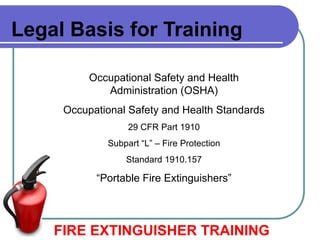 Legal Basis for Training
Occupational Safety and Health
Administration (OSHA)
Occupational Safety and Health Standards
29 CFR Part 1910
Subpart “L” – Fire Protection
Standard 1910.157
“Portable Fire Extinguishers”
FIRE EXTINGUISHER TRAINING
 