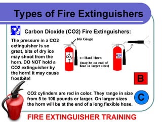 Carbon Dioxide (CO2) Fire Extinguishers:
FIRE EXTINGUISHER TRAINING
Types of Fire Extinguishers
The pressure in a CO2
extinguisher is so
great, bits of dry ice
may shoot from the
horn. DO NOT hold a
CO2 extinguisher by
the horn! It may cause
frostbite!
CO2 cylinders are red in color. They range in size
from 5 to 100 pounds or larger. On larger sizes
the horn will be at the end of a long flexible hose.
 