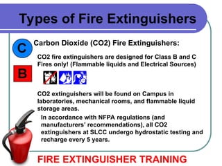 In accordance with NFPA regulations (and
manufacturers’ recommendations), all CO2
extinguishers at SLCC undergo hydrostatic testing and
recharge every 5 years.
Carbon Dioxide (CO2) Fire Extinguishers:
FIRE EXTINGUISHER TRAINING
Types of Fire Extinguishers
CO2 fire extinguishers are designed for Class B and C
Fires only! (Flammable liquids and Electrical Sources)
CO2 extinguishers will be found on Campus in
laboratories, mechanical rooms, and flammable liquid
storage areas.
 