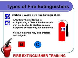 Carbon Dioxide CO2 Fire Extinguishers:
FIRE EXTINGUISHER TRAINING
Types of Fire Extinguishers
A CO2 may be ineffective in
extinguishing a Class A fire because it
may not be able to displace enough
oxygen to successfully put the fire out.
Class A materials may also smolder
and re-ignite.
 