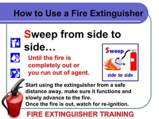 Sweep from side to
side…
FIRE EXTINGUISHER TRAINING
How to Use a Fire Extinguisher
Start using the extinguisher from a safe
distance away, make sure it functions and
slowly advance to the fire.
Once the fire is out, watch for re-ignition.
Until the fire is
completely out or
you run out of agent.
 