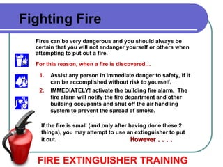 FIRE EXTINGUISHER TRAINING
Fighting Fire
Fires can be very dangerous and you should always be
certain that you will not endanger yourself or others when
attempting to put out a fire.
For this reason, when a fire is discovered…
1. Assist any person in immediate danger to safety, if it
can be accomplished without risk to yourself.
2. IMMEDIATELY! activate the building fire alarm. The
fire alarm will notify the fire department and other
building occupants and shut off the air handling
system to prevent the spread of smoke.
If the fire is small (and only after having done these 2
things), you may attempt to use an extinguisher to put
it out. However . . . .
However . . . .
 