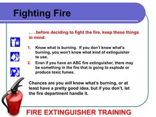 FIRE EXTINGUISHER TRAINING
Fighting Fire
. . . before deciding to fight the fire, keep these things
in mind:
1. Know what is burning. If you don’t know what’s
burning, you won’t know what kind of extinguisher
to use.
2. Even if you have an ABC fire extinguisher, there may
be something in the fire that is going to explode or
produce toxic fumes.
Chances are you will know what’s burning, or at
least have a pretty good idea, but if you don’t, let
the fire department handle it.
 
