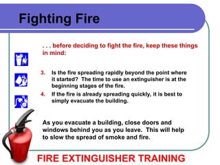 FIRE EXTINGUISHER TRAINING
Fighting Fire
. . . before deciding to fight the fire, keep these things
in mind:
3. Is the fire spreading rapidly beyond the point where
it started? The time to use an extinguisher is at the
beginning stages of the fire.
4. If the fire is already spreading quickly, it is best to
simply evacuate the building.
As you evacuate a building, close doors and
windows behind you as you leave. This will help
to slow the spread of smoke and fire.
 