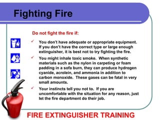 FIRE EXTINGUISHER TRAINING
Fighting Fire
Do not fight the fire if:
 You don’t have adequate or appropriate equipment.
If you don’t have the correct type or large enough
extinguisher, it is best not to try fighting the fire.
 You might inhale toxic smoke. When synthetic
materials such as the nylon in carpeting or foam
padding in a sofa burn, they can produce hydrogen
cyanide, acrolein, and ammonia in addition to
carbon monoxide. These gases can be fatal in very
small amounts.
 Your instincts tell you not to. If you are
uncomfortable with the situation for any reason, just
let the fire department do their job.
 