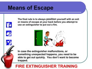 FIRE EXTINGUISHER TRAINING
Means of Escape
The final rule is to always position yourself with an exit
or means of escape at your back before you attempt to
use an extinguisher to put out a fire.
In case the extinguisher malfunctions, or
something unexpected happens, you need to be
able to get out quickly. You don’t want to become
trapped.
 