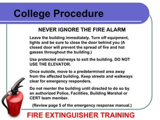 College Procedure
NEVER IGNORE THE FIRE ALARM
Leave the building immediately. Turn off equipment,
lights and be sure to close the door behind you (A
closed door will prevent the spread of fire and hot
gasses throughout the building.)
Use protected stairways to exit the building. DO NOT
USE THE ELEVATOR.
Once outside, move to a predetermined area away
from the affected building. Keep streets and walkways
clear for emergency responders.
Do not reenter the building until directed to do so by
an authorized Police, Facilities, Building Marshal or
CERT team member.
(Review page 5 of the emergency response manual.)
FIRE EXTINGUISHER TRAINING
 